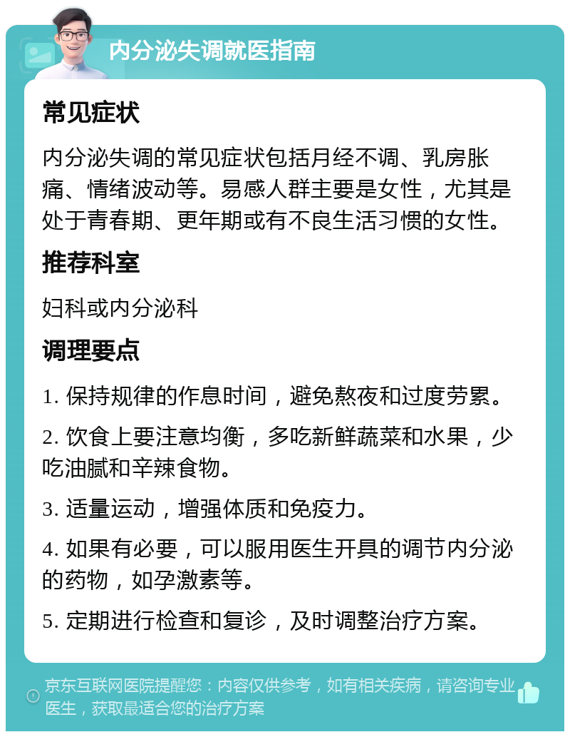 内分泌失调就医指南 常见症状 内分泌失调的常见症状包括月经不调、乳房胀痛、情绪波动等。易感人群主要是女性，尤其是处于青春期、更年期或有不良生活习惯的女性。 推荐科室 妇科或内分泌科 调理要点 1. 保持规律的作息时间，避免熬夜和过度劳累。 2. 饮食上要注意均衡，多吃新鲜蔬菜和水果，少吃油腻和辛辣食物。 3. 适量运动，增强体质和免疫力。 4. 如果有必要，可以服用医生开具的调节内分泌的药物，如孕激素等。 5. 定期进行检查和复诊，及时调整治疗方案。