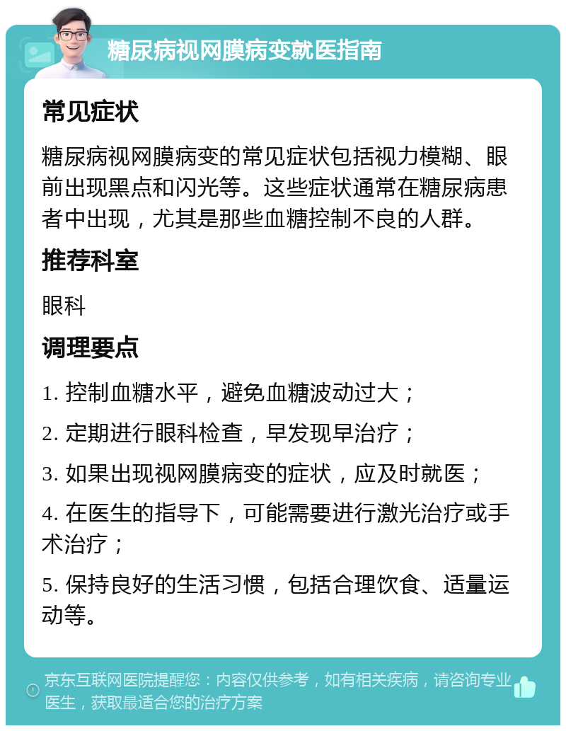 糖尿病视网膜病变就医指南 常见症状 糖尿病视网膜病变的常见症状包括视力模糊、眼前出现黑点和闪光等。这些症状通常在糖尿病患者中出现，尤其是那些血糖控制不良的人群。 推荐科室 眼科 调理要点 1. 控制血糖水平，避免血糖波动过大； 2. 定期进行眼科检查，早发现早治疗； 3. 如果出现视网膜病变的症状，应及时就医； 4. 在医生的指导下，可能需要进行激光治疗或手术治疗； 5. 保持良好的生活习惯，包括合理饮食、适量运动等。