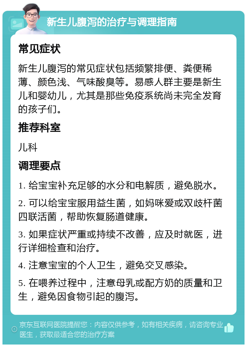 新生儿腹泻的治疗与调理指南 常见症状 新生儿腹泻的常见症状包括频繁排便、粪便稀薄、颜色浅、气味酸臭等。易感人群主要是新生儿和婴幼儿，尤其是那些免疫系统尚未完全发育的孩子们。 推荐科室 儿科 调理要点 1. 给宝宝补充足够的水分和电解质，避免脱水。 2. 可以给宝宝服用益生菌，如妈咪爱或双歧杆菌四联活菌，帮助恢复肠道健康。 3. 如果症状严重或持续不改善，应及时就医，进行详细检查和治疗。 4. 注意宝宝的个人卫生，避免交叉感染。 5. 在喂养过程中，注意母乳或配方奶的质量和卫生，避免因食物引起的腹泻。