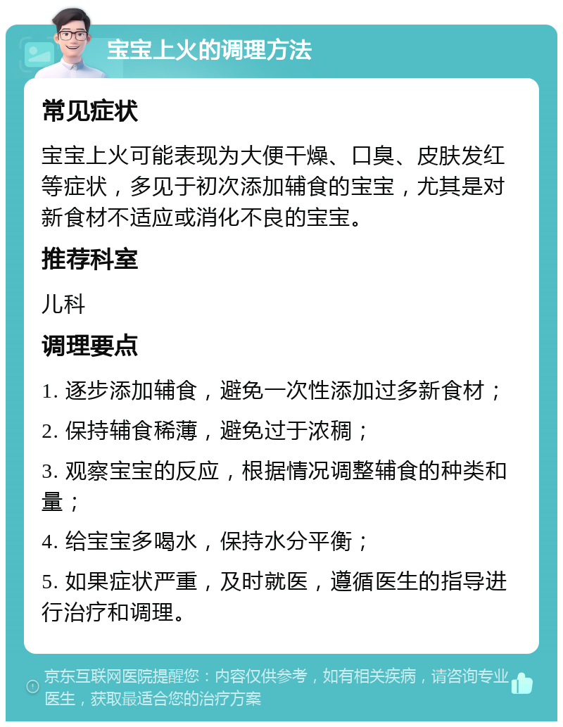 宝宝上火的调理方法 常见症状 宝宝上火可能表现为大便干燥、口臭、皮肤发红等症状，多见于初次添加辅食的宝宝，尤其是对新食材不适应或消化不良的宝宝。 推荐科室 儿科 调理要点 1. 逐步添加辅食，避免一次性添加过多新食材； 2. 保持辅食稀薄，避免过于浓稠； 3. 观察宝宝的反应，根据情况调整辅食的种类和量； 4. 给宝宝多喝水，保持水分平衡； 5. 如果症状严重，及时就医，遵循医生的指导进行治疗和调理。