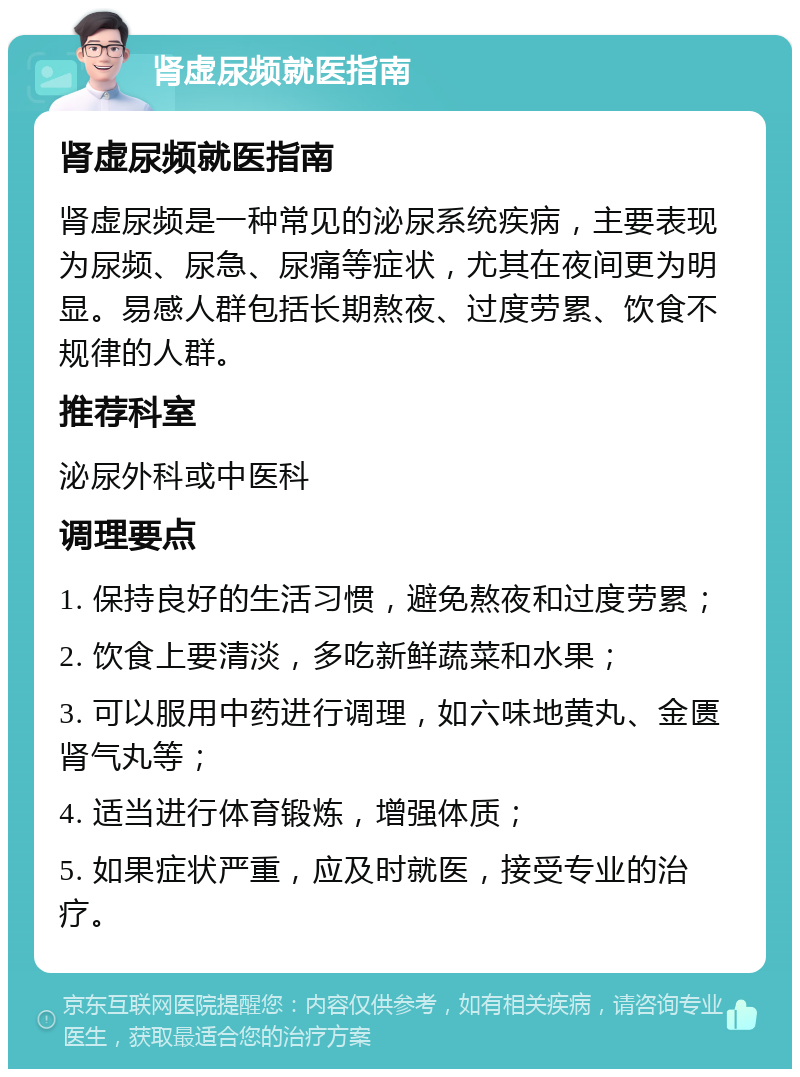 肾虚尿频就医指南 肾虚尿频就医指南 肾虚尿频是一种常见的泌尿系统疾病，主要表现为尿频、尿急、尿痛等症状，尤其在夜间更为明显。易感人群包括长期熬夜、过度劳累、饮食不规律的人群。 推荐科室 泌尿外科或中医科 调理要点 1. 保持良好的生活习惯，避免熬夜和过度劳累； 2. 饮食上要清淡，多吃新鲜蔬菜和水果； 3. 可以服用中药进行调理，如六味地黄丸、金匮肾气丸等； 4. 适当进行体育锻炼，增强体质； 5. 如果症状严重，应及时就医，接受专业的治疗。