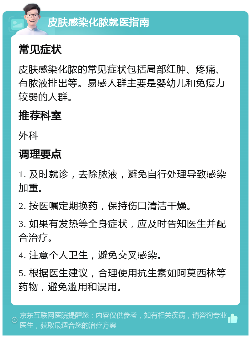 皮肤感染化脓就医指南 常见症状 皮肤感染化脓的常见症状包括局部红肿、疼痛、有脓液排出等。易感人群主要是婴幼儿和免疫力较弱的人群。 推荐科室 外科 调理要点 1. 及时就诊，去除脓液，避免自行处理导致感染加重。 2. 按医嘱定期换药，保持伤口清洁干燥。 3. 如果有发热等全身症状，应及时告知医生并配合治疗。 4. 注意个人卫生，避免交叉感染。 5. 根据医生建议，合理使用抗生素如阿莫西林等药物，避免滥用和误用。