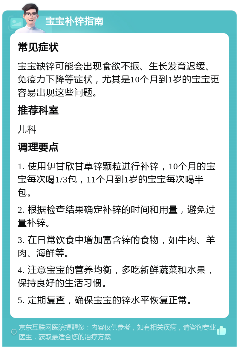 宝宝补锌指南 常见症状 宝宝缺锌可能会出现食欲不振、生长发育迟缓、免疫力下降等症状，尤其是10个月到1岁的宝宝更容易出现这些问题。 推荐科室 儿科 调理要点 1. 使用伊甘欣甘草锌颗粒进行补锌，10个月的宝宝每次喝1/3包，11个月到1岁的宝宝每次喝半包。 2. 根据检查结果确定补锌的时间和用量，避免过量补锌。 3. 在日常饮食中增加富含锌的食物，如牛肉、羊肉、海鲜等。 4. 注意宝宝的营养均衡，多吃新鲜蔬菜和水果，保持良好的生活习惯。 5. 定期复查，确保宝宝的锌水平恢复正常。