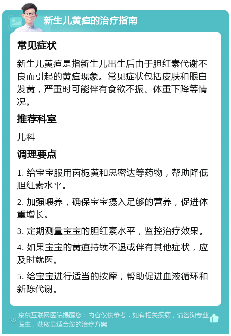 新生儿黄疸的治疗指南 常见症状 新生儿黄疸是指新生儿出生后由于胆红素代谢不良而引起的黄疸现象。常见症状包括皮肤和眼白发黄，严重时可能伴有食欲不振、体重下降等情况。 推荐科室 儿科 调理要点 1. 给宝宝服用茵栀黄和思密达等药物，帮助降低胆红素水平。 2. 加强喂养，确保宝宝摄入足够的营养，促进体重增长。 3. 定期测量宝宝的胆红素水平，监控治疗效果。 4. 如果宝宝的黄疸持续不退或伴有其他症状，应及时就医。 5. 给宝宝进行适当的按摩，帮助促进血液循环和新陈代谢。