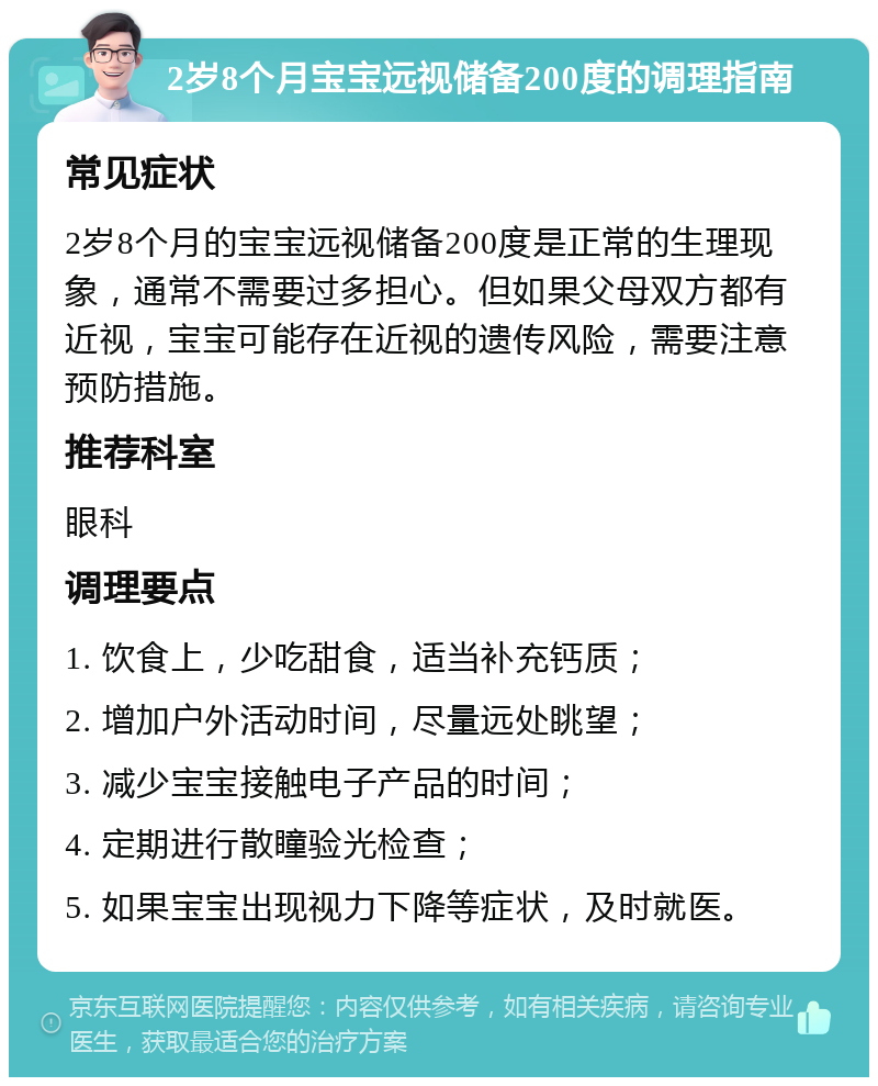 2岁8个月宝宝远视储备200度的调理指南 常见症状 2岁8个月的宝宝远视储备200度是正常的生理现象，通常不需要过多担心。但如果父母双方都有近视，宝宝可能存在近视的遗传风险，需要注意预防措施。 推荐科室 眼科 调理要点 1. 饮食上，少吃甜食，适当补充钙质； 2. 增加户外活动时间，尽量远处眺望； 3. 减少宝宝接触电子产品的时间； 4. 定期进行散瞳验光检查； 5. 如果宝宝出现视力下降等症状，及时就医。