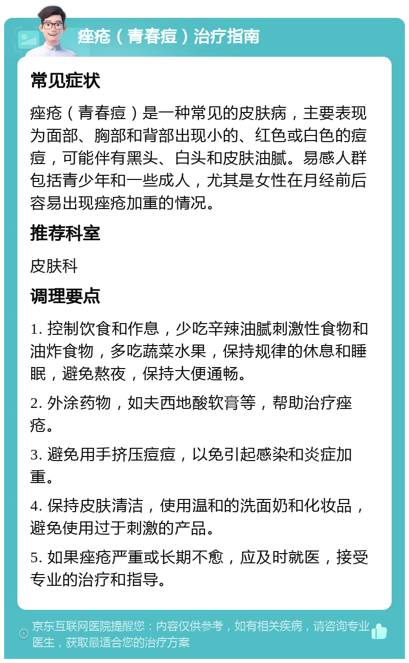 痤疮（青春痘）治疗指南 常见症状 痤疮（青春痘）是一种常见的皮肤病，主要表现为面部、胸部和背部出现小的、红色或白色的痘痘，可能伴有黑头、白头和皮肤油腻。易感人群包括青少年和一些成人，尤其是女性在月经前后容易出现痤疮加重的情况。 推荐科室 皮肤科 调理要点 1. 控制饮食和作息，少吃辛辣油腻刺激性食物和油炸食物，多吃蔬菜水果，保持规律的休息和睡眠，避免熬夜，保持大便通畅。 2. 外涂药物，如夫西地酸软膏等，帮助治疗痤疮。 3. 避免用手挤压痘痘，以免引起感染和炎症加重。 4. 保持皮肤清洁，使用温和的洗面奶和化妆品，避免使用过于刺激的产品。 5. 如果痤疮严重或长期不愈，应及时就医，接受专业的治疗和指导。