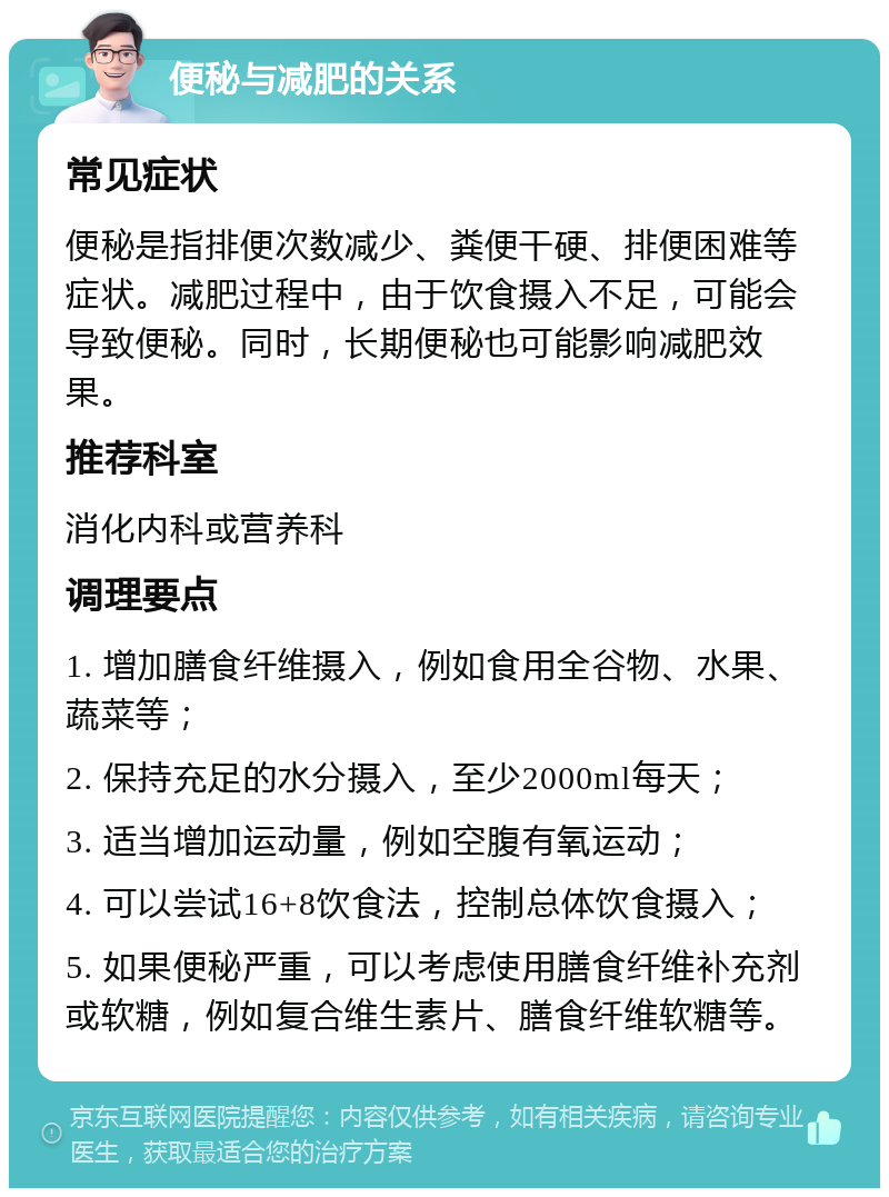 便秘与减肥的关系 常见症状 便秘是指排便次数减少、粪便干硬、排便困难等症状。减肥过程中，由于饮食摄入不足，可能会导致便秘。同时，长期便秘也可能影响减肥效果。 推荐科室 消化内科或营养科 调理要点 1. 增加膳食纤维摄入，例如食用全谷物、水果、蔬菜等； 2. 保持充足的水分摄入，至少2000ml每天； 3. 适当增加运动量，例如空腹有氧运动； 4. 可以尝试16+8饮食法，控制总体饮食摄入； 5. 如果便秘严重，可以考虑使用膳食纤维补充剂或软糖，例如复合维生素片、膳食纤维软糖等。