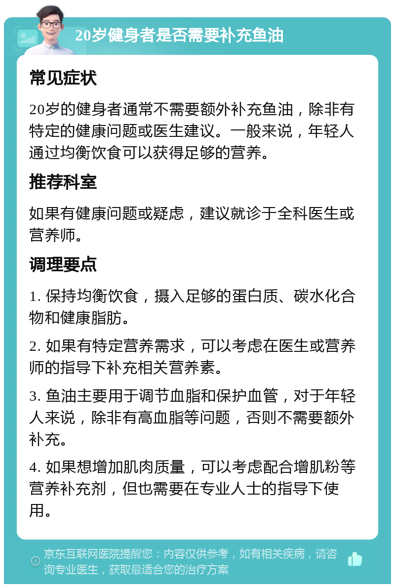 20岁健身者是否需要补充鱼油 常见症状 20岁的健身者通常不需要额外补充鱼油，除非有特定的健康问题或医生建议。一般来说，年轻人通过均衡饮食可以获得足够的营养。 推荐科室 如果有健康问题或疑虑，建议就诊于全科医生或营养师。 调理要点 1. 保持均衡饮食，摄入足够的蛋白质、碳水化合物和健康脂肪。 2. 如果有特定营养需求，可以考虑在医生或营养师的指导下补充相关营养素。 3. 鱼油主要用于调节血脂和保护血管，对于年轻人来说，除非有高血脂等问题，否则不需要额外补充。 4. 如果想增加肌肉质量，可以考虑配合增肌粉等营养补充剂，但也需要在专业人士的指导下使用。