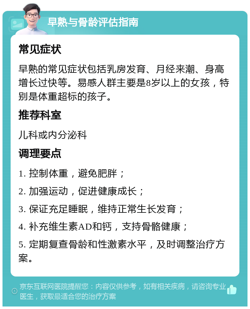 早熟与骨龄评估指南 常见症状 早熟的常见症状包括乳房发育、月经来潮、身高增长过快等。易感人群主要是8岁以上的女孩，特别是体重超标的孩子。 推荐科室 儿科或内分泌科 调理要点 1. 控制体重，避免肥胖； 2. 加强运动，促进健康成长； 3. 保证充足睡眠，维持正常生长发育； 4. 补充维生素AD和钙，支持骨骼健康； 5. 定期复查骨龄和性激素水平，及时调整治疗方案。