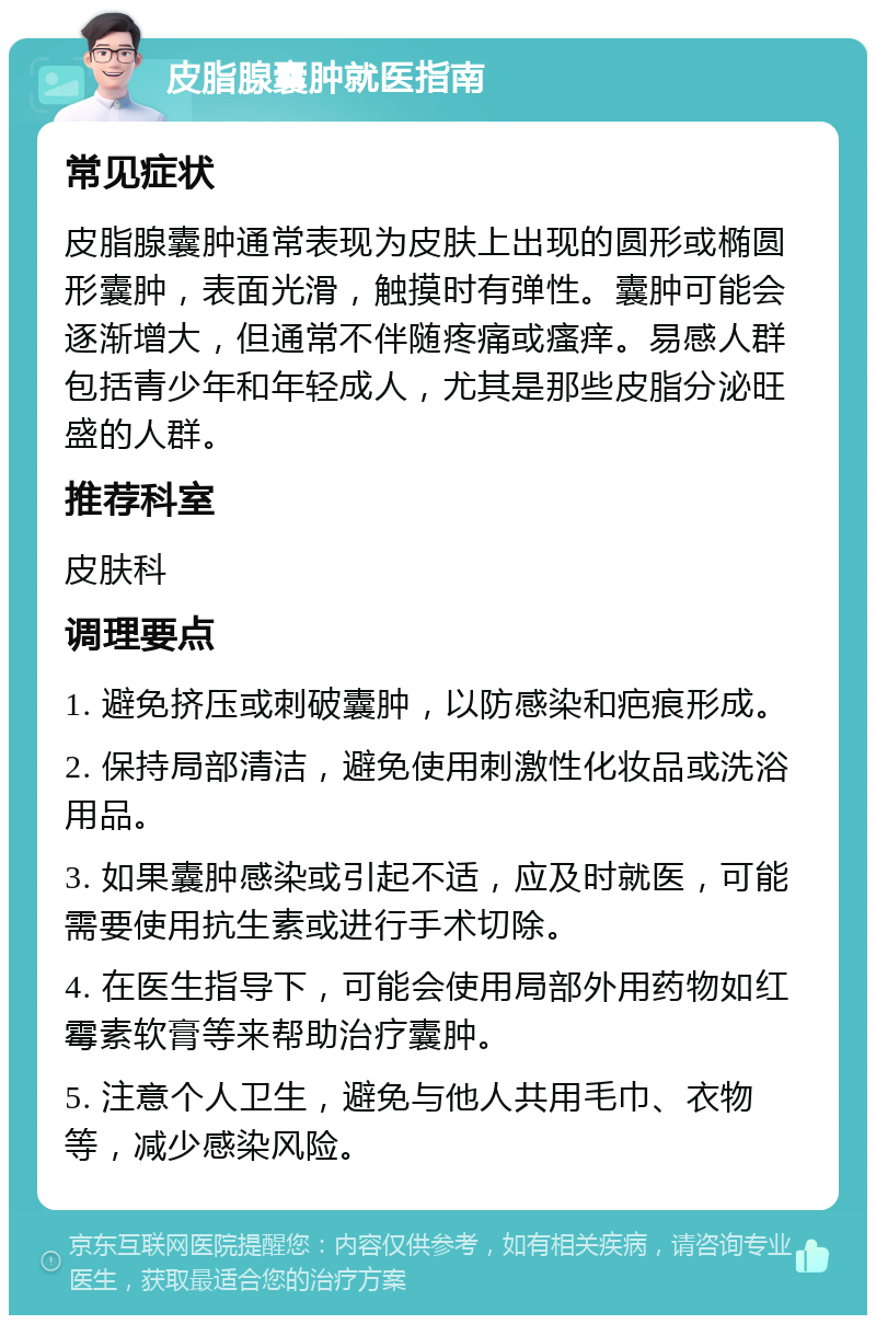 皮脂腺囊肿就医指南 常见症状 皮脂腺囊肿通常表现为皮肤上出现的圆形或椭圆形囊肿，表面光滑，触摸时有弹性。囊肿可能会逐渐增大，但通常不伴随疼痛或瘙痒。易感人群包括青少年和年轻成人，尤其是那些皮脂分泌旺盛的人群。 推荐科室 皮肤科 调理要点 1. 避免挤压或刺破囊肿，以防感染和疤痕形成。 2. 保持局部清洁，避免使用刺激性化妆品或洗浴用品。 3. 如果囊肿感染或引起不适，应及时就医，可能需要使用抗生素或进行手术切除。 4. 在医生指导下，可能会使用局部外用药物如红霉素软膏等来帮助治疗囊肿。 5. 注意个人卫生，避免与他人共用毛巾、衣物等，减少感染风险。