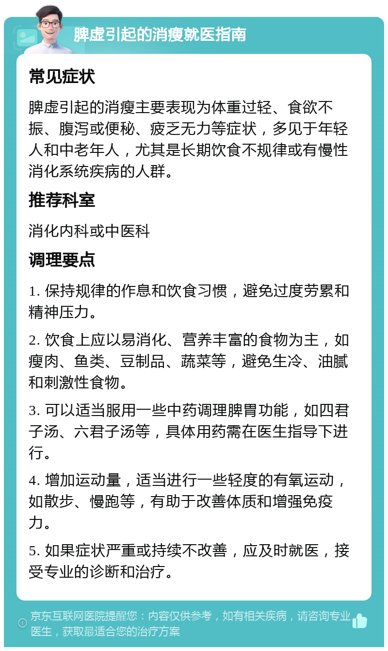 脾虚引起的消瘦就医指南 常见症状 脾虚引起的消瘦主要表现为体重过轻、食欲不振、腹泻或便秘、疲乏无力等症状，多见于年轻人和中老年人，尤其是长期饮食不规律或有慢性消化系统疾病的人群。 推荐科室 消化内科或中医科 调理要点 1. 保持规律的作息和饮食习惯，避免过度劳累和精神压力。 2. 饮食上应以易消化、营养丰富的食物为主，如瘦肉、鱼类、豆制品、蔬菜等，避免生冷、油腻和刺激性食物。 3. 可以适当服用一些中药调理脾胃功能，如四君子汤、六君子汤等，具体用药需在医生指导下进行。 4. 增加运动量，适当进行一些轻度的有氧运动，如散步、慢跑等，有助于改善体质和增强免疫力。 5. 如果症状严重或持续不改善，应及时就医，接受专业的诊断和治疗。