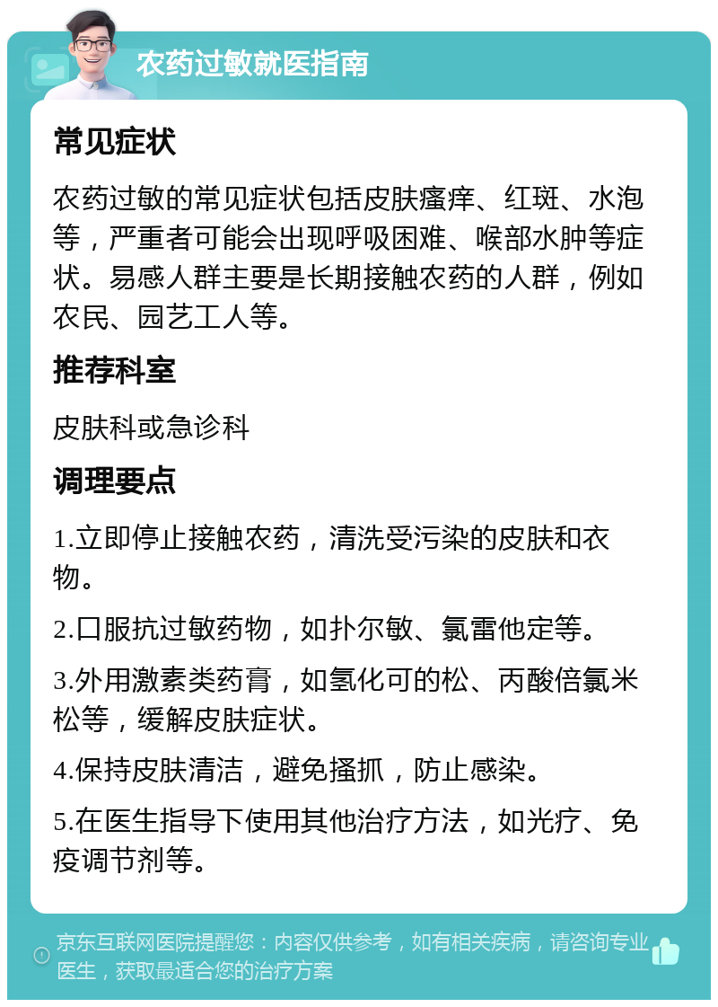 农药过敏就医指南 常见症状 农药过敏的常见症状包括皮肤瘙痒、红斑、水泡等，严重者可能会出现呼吸困难、喉部水肿等症状。易感人群主要是长期接触农药的人群，例如农民、园艺工人等。 推荐科室 皮肤科或急诊科 调理要点 1.立即停止接触农药，清洗受污染的皮肤和衣物。 2.口服抗过敏药物，如扑尔敏、氯雷他定等。 3.外用激素类药膏，如氢化可的松、丙酸倍氯米松等，缓解皮肤症状。 4.保持皮肤清洁，避免搔抓，防止感染。 5.在医生指导下使用其他治疗方法，如光疗、免疫调节剂等。