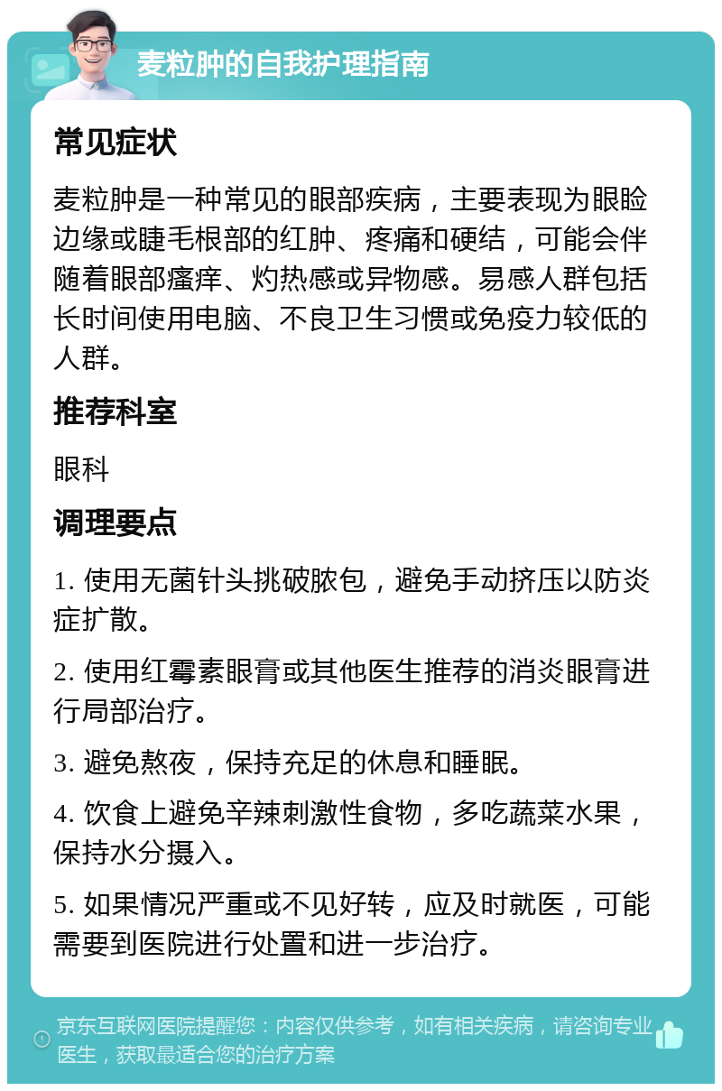 麦粒肿的自我护理指南 常见症状 麦粒肿是一种常见的眼部疾病，主要表现为眼睑边缘或睫毛根部的红肿、疼痛和硬结，可能会伴随着眼部瘙痒、灼热感或异物感。易感人群包括长时间使用电脑、不良卫生习惯或免疫力较低的人群。 推荐科室 眼科 调理要点 1. 使用无菌针头挑破脓包，避免手动挤压以防炎症扩散。 2. 使用红霉素眼膏或其他医生推荐的消炎眼膏进行局部治疗。 3. 避免熬夜，保持充足的休息和睡眠。 4. 饮食上避免辛辣刺激性食物，多吃蔬菜水果，保持水分摄入。 5. 如果情况严重或不见好转，应及时就医，可能需要到医院进行处置和进一步治疗。