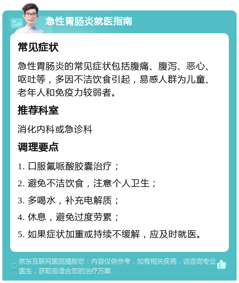 急性胃肠炎就医指南 常见症状 急性胃肠炎的常见症状包括腹痛、腹泻、恶心、呕吐等，多因不洁饮食引起，易感人群为儿童、老年人和免疫力较弱者。 推荐科室 消化内科或急诊科 调理要点 1. 口服氟哌酸胶囊治疗； 2. 避免不洁饮食，注意个人卫生； 3. 多喝水，补充电解质； 4. 休息，避免过度劳累； 5. 如果症状加重或持续不缓解，应及时就医。