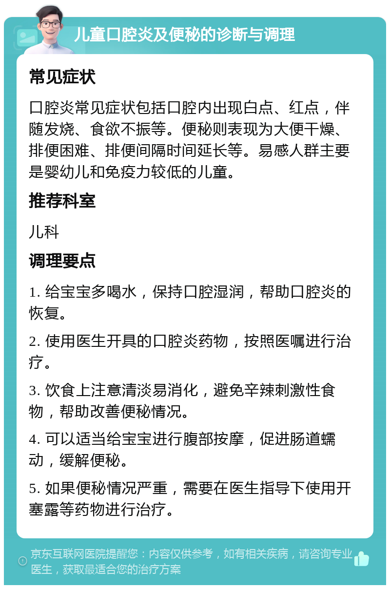 儿童口腔炎及便秘的诊断与调理 常见症状 口腔炎常见症状包括口腔内出现白点、红点，伴随发烧、食欲不振等。便秘则表现为大便干燥、排便困难、排便间隔时间延长等。易感人群主要是婴幼儿和免疫力较低的儿童。 推荐科室 儿科 调理要点 1. 给宝宝多喝水，保持口腔湿润，帮助口腔炎的恢复。 2. 使用医生开具的口腔炎药物，按照医嘱进行治疗。 3. 饮食上注意清淡易消化，避免辛辣刺激性食物，帮助改善便秘情况。 4. 可以适当给宝宝进行腹部按摩，促进肠道蠕动，缓解便秘。 5. 如果便秘情况严重，需要在医生指导下使用开塞露等药物进行治疗。