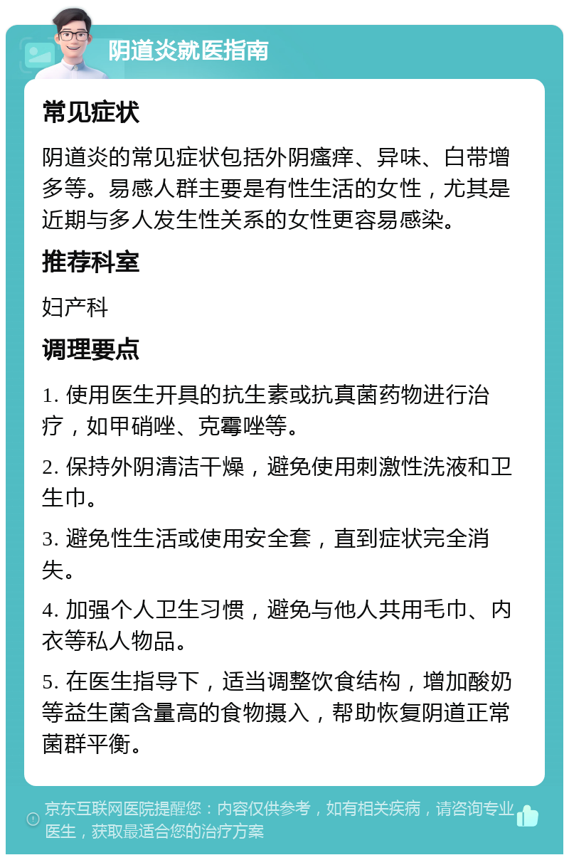 阴道炎就医指南 常见症状 阴道炎的常见症状包括外阴瘙痒、异味、白带增多等。易感人群主要是有性生活的女性，尤其是近期与多人发生性关系的女性更容易感染。 推荐科室 妇产科 调理要点 1. 使用医生开具的抗生素或抗真菌药物进行治疗，如甲硝唑、克霉唑等。 2. 保持外阴清洁干燥，避免使用刺激性洗液和卫生巾。 3. 避免性生活或使用安全套，直到症状完全消失。 4. 加强个人卫生习惯，避免与他人共用毛巾、内衣等私人物品。 5. 在医生指导下，适当调整饮食结构，增加酸奶等益生菌含量高的食物摄入，帮助恢复阴道正常菌群平衡。