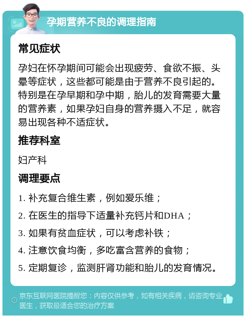 孕期营养不良的调理指南 常见症状 孕妇在怀孕期间可能会出现疲劳、食欲不振、头晕等症状，这些都可能是由于营养不良引起的。特别是在孕早期和孕中期，胎儿的发育需要大量的营养素，如果孕妇自身的营养摄入不足，就容易出现各种不适症状。 推荐科室 妇产科 调理要点 1. 补充复合维生素，例如爱乐维； 2. 在医生的指导下适量补充钙片和DHA； 3. 如果有贫血症状，可以考虑补铁； 4. 注意饮食均衡，多吃富含营养的食物； 5. 定期复诊，监测肝肾功能和胎儿的发育情况。