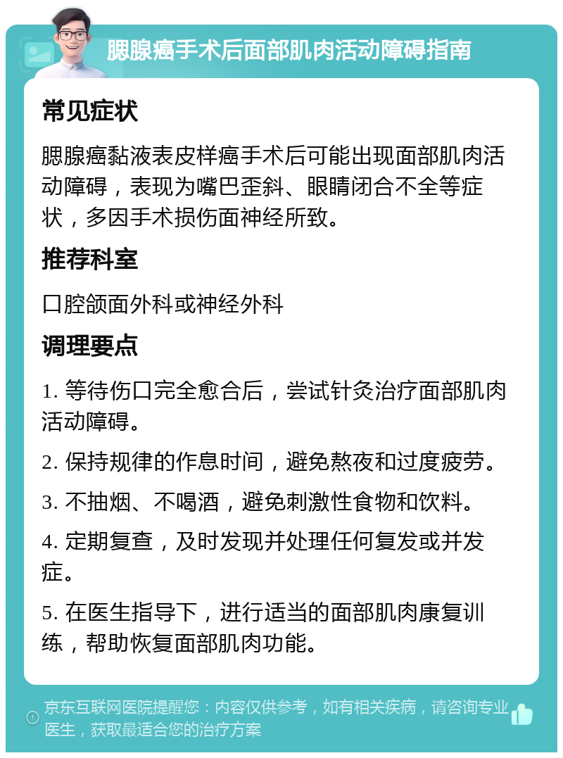 腮腺癌手术后面部肌肉活动障碍指南 常见症状 腮腺癌黏液表皮样癌手术后可能出现面部肌肉活动障碍，表现为嘴巴歪斜、眼睛闭合不全等症状，多因手术损伤面神经所致。 推荐科室 口腔颌面外科或神经外科 调理要点 1. 等待伤口完全愈合后，尝试针灸治疗面部肌肉活动障碍。 2. 保持规律的作息时间，避免熬夜和过度疲劳。 3. 不抽烟、不喝酒，避免刺激性食物和饮料。 4. 定期复查，及时发现并处理任何复发或并发症。 5. 在医生指导下，进行适当的面部肌肉康复训练，帮助恢复面部肌肉功能。