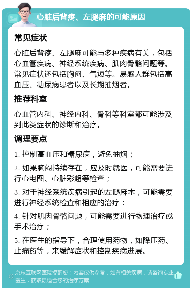 心脏后背疼、左腿麻的可能原因 常见症状 心脏后背疼、左腿麻可能与多种疾病有关，包括心血管疾病、神经系统疾病、肌肉骨骼问题等。常见症状还包括胸闷、气短等。易感人群包括高血压、糖尿病患者以及长期抽烟者。 推荐科室 心血管内科、神经内科、骨科等科室都可能涉及到此类症状的诊断和治疗。 调理要点 1. 控制高血压和糖尿病，避免抽烟； 2. 如果胸闷持续存在，应及时就医，可能需要进行心电图、心脏彩超等检查； 3. 对于神经系统疾病引起的左腿麻木，可能需要进行神经系统检查和相应的治疗； 4. 针对肌肉骨骼问题，可能需要进行物理治疗或手术治疗； 5. 在医生的指导下，合理使用药物，如降压药、止痛药等，来缓解症状和控制疾病进展。