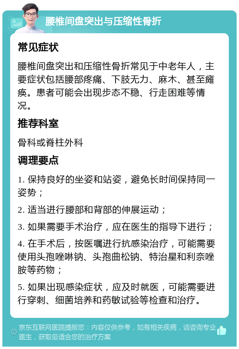 腰椎间盘突出与压缩性骨折 常见症状 腰椎间盘突出和压缩性骨折常见于中老年人，主要症状包括腰部疼痛、下肢无力、麻木、甚至瘫痪。患者可能会出现步态不稳、行走困难等情况。 推荐科室 骨科或脊柱外科 调理要点 1. 保持良好的坐姿和站姿，避免长时间保持同一姿势； 2. 适当进行腰部和背部的伸展运动； 3. 如果需要手术治疗，应在医生的指导下进行； 4. 在手术后，按医嘱进行抗感染治疗，可能需要使用头孢唑啉钠、头孢曲松钠、特治星和利奈唑胺等药物； 5. 如果出现感染症状，应及时就医，可能需要进行穿刺、细菌培养和药敏试验等检查和治疗。