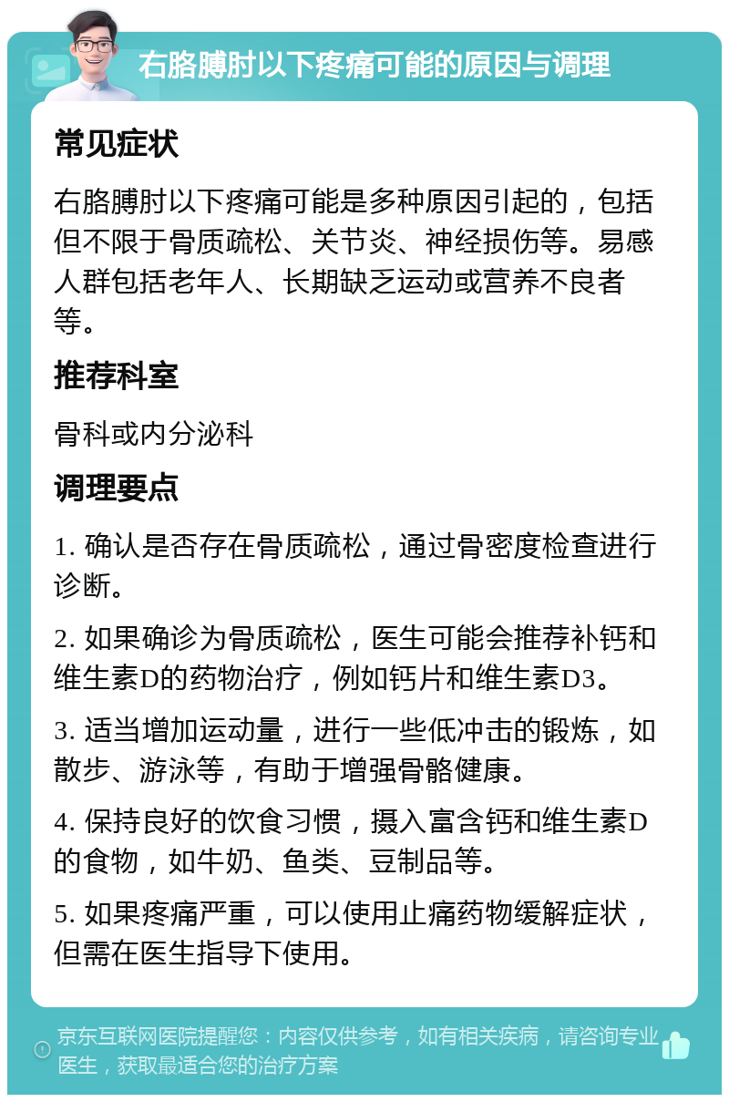 右胳膊肘以下疼痛可能的原因与调理 常见症状 右胳膊肘以下疼痛可能是多种原因引起的，包括但不限于骨质疏松、关节炎、神经损伤等。易感人群包括老年人、长期缺乏运动或营养不良者等。 推荐科室 骨科或内分泌科 调理要点 1. 确认是否存在骨质疏松，通过骨密度检查进行诊断。 2. 如果确诊为骨质疏松，医生可能会推荐补钙和维生素D的药物治疗，例如钙片和维生素D3。 3. 适当增加运动量，进行一些低冲击的锻炼，如散步、游泳等，有助于增强骨骼健康。 4. 保持良好的饮食习惯，摄入富含钙和维生素D的食物，如牛奶、鱼类、豆制品等。 5. 如果疼痛严重，可以使用止痛药物缓解症状，但需在医生指导下使用。