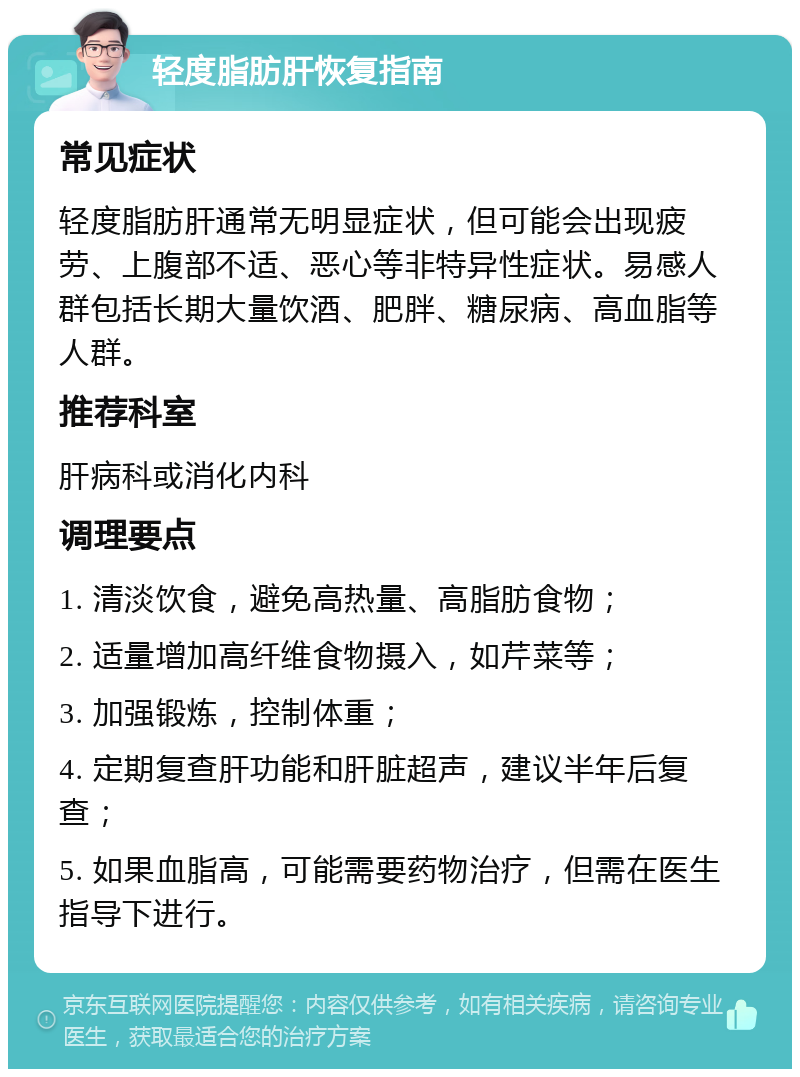 轻度脂肪肝恢复指南 常见症状 轻度脂肪肝通常无明显症状，但可能会出现疲劳、上腹部不适、恶心等非特异性症状。易感人群包括长期大量饮酒、肥胖、糖尿病、高血脂等人群。 推荐科室 肝病科或消化内科 调理要点 1. 清淡饮食，避免高热量、高脂肪食物； 2. 适量增加高纤维食物摄入，如芹菜等； 3. 加强锻炼，控制体重； 4. 定期复查肝功能和肝脏超声，建议半年后复查； 5. 如果血脂高，可能需要药物治疗，但需在医生指导下进行。