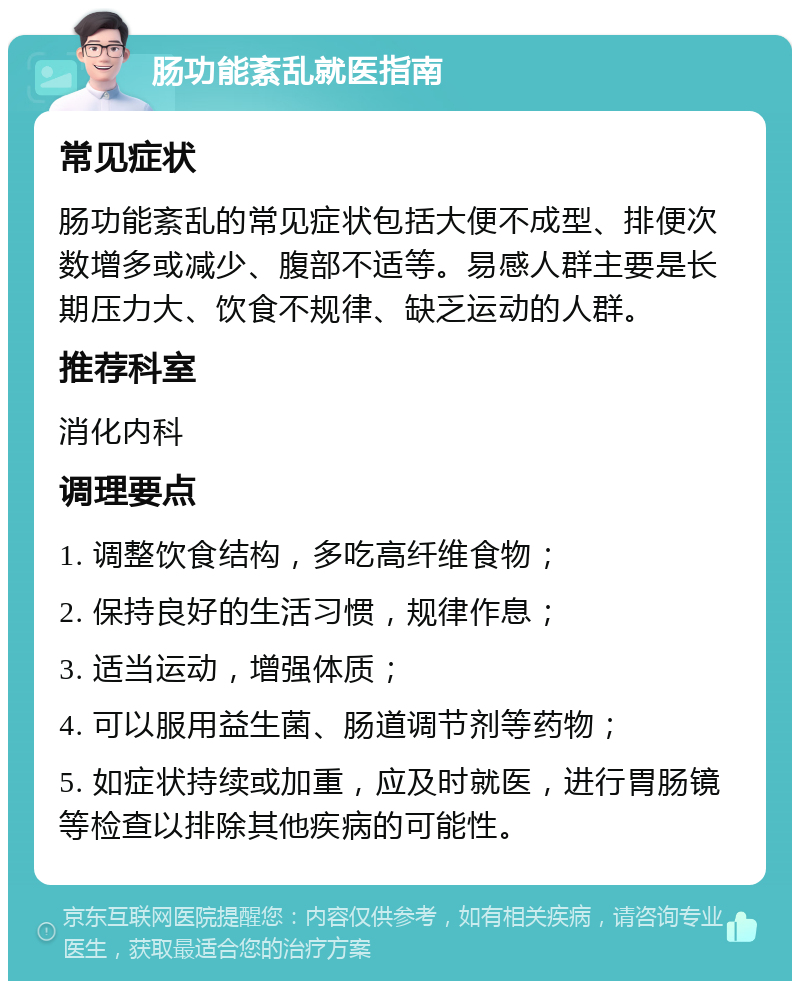 肠功能紊乱就医指南 常见症状 肠功能紊乱的常见症状包括大便不成型、排便次数增多或减少、腹部不适等。易感人群主要是长期压力大、饮食不规律、缺乏运动的人群。 推荐科室 消化内科 调理要点 1. 调整饮食结构，多吃高纤维食物； 2. 保持良好的生活习惯，规律作息； 3. 适当运动，增强体质； 4. 可以服用益生菌、肠道调节剂等药物； 5. 如症状持续或加重，应及时就医，进行胃肠镜等检查以排除其他疾病的可能性。