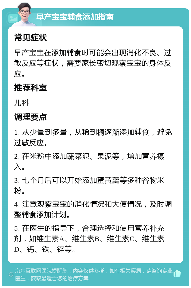 早产宝宝辅食添加指南 常见症状 早产宝宝在添加辅食时可能会出现消化不良、过敏反应等症状，需要家长密切观察宝宝的身体反应。 推荐科室 儿科 调理要点 1. 从少量到多量，从稀到稠逐渐添加辅食，避免过敏反应。 2. 在米粉中添加蔬菜泥、果泥等，增加营养摄入。 3. 七个月后可以开始添加蛋黄羹等多种谷物米粉。 4. 注意观察宝宝的消化情况和大便情况，及时调整辅食添加计划。 5. 在医生的指导下，合理选择和使用营养补充剂，如维生素A、维生素B、维生素C、维生素D、钙、铁、锌等。