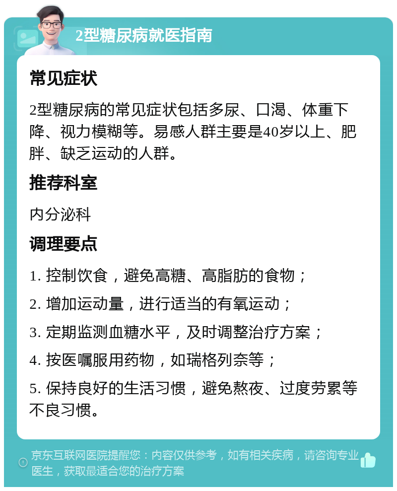 2型糖尿病就医指南 常见症状 2型糖尿病的常见症状包括多尿、口渴、体重下降、视力模糊等。易感人群主要是40岁以上、肥胖、缺乏运动的人群。 推荐科室 内分泌科 调理要点 1. 控制饮食，避免高糖、高脂肪的食物； 2. 增加运动量，进行适当的有氧运动； 3. 定期监测血糖水平，及时调整治疗方案； 4. 按医嘱服用药物，如瑞格列奈等； 5. 保持良好的生活习惯，避免熬夜、过度劳累等不良习惯。