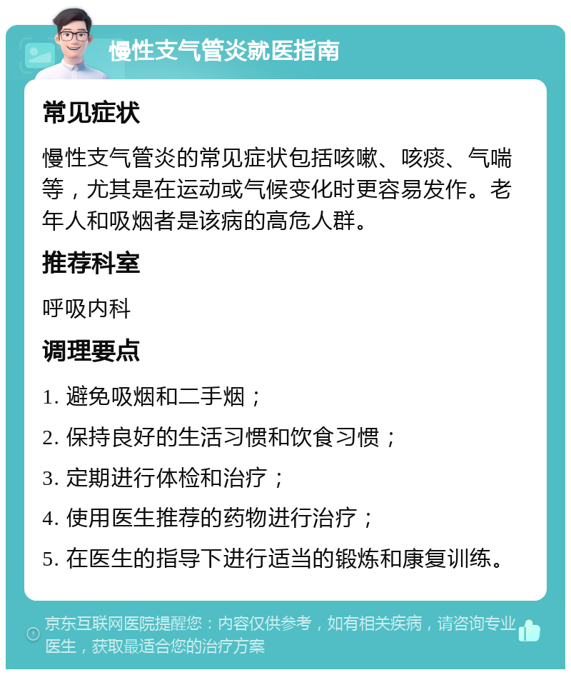 慢性支气管炎就医指南 常见症状 慢性支气管炎的常见症状包括咳嗽、咳痰、气喘等，尤其是在运动或气候变化时更容易发作。老年人和吸烟者是该病的高危人群。 推荐科室 呼吸内科 调理要点 1. 避免吸烟和二手烟； 2. 保持良好的生活习惯和饮食习惯； 3. 定期进行体检和治疗； 4. 使用医生推荐的药物进行治疗； 5. 在医生的指导下进行适当的锻炼和康复训练。