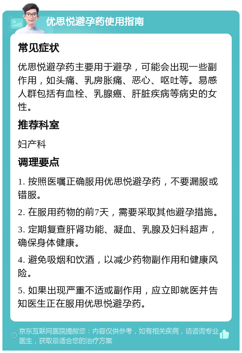 优思悦避孕药使用指南 常见症状 优思悦避孕药主要用于避孕，可能会出现一些副作用，如头痛、乳房胀痛、恶心、呕吐等。易感人群包括有血栓、乳腺癌、肝脏疾病等病史的女性。 推荐科室 妇产科 调理要点 1. 按照医嘱正确服用优思悦避孕药，不要漏服或错服。 2. 在服用药物的前7天，需要采取其他避孕措施。 3. 定期复查肝肾功能、凝血、乳腺及妇科超声，确保身体健康。 4. 避免吸烟和饮酒，以减少药物副作用和健康风险。 5. 如果出现严重不适或副作用，应立即就医并告知医生正在服用优思悦避孕药。