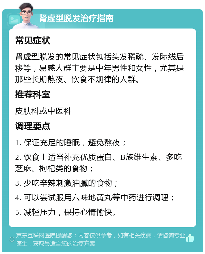 肾虚型脱发治疗指南 常见症状 肾虚型脱发的常见症状包括头发稀疏、发际线后移等，易感人群主要是中年男性和女性，尤其是那些长期熬夜、饮食不规律的人群。 推荐科室 皮肤科或中医科 调理要点 1. 保证充足的睡眠，避免熬夜； 2. 饮食上适当补充优质蛋白、B族维生素、多吃芝麻、枸杞类的食物； 3. 少吃辛辣刺激油腻的食物； 4. 可以尝试服用六味地黄丸等中药进行调理； 5. 减轻压力，保持心情愉快。