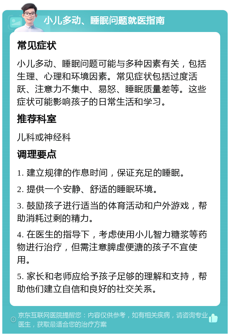 小儿多动、睡眠问题就医指南 常见症状 小儿多动、睡眠问题可能与多种因素有关，包括生理、心理和环境因素。常见症状包括过度活跃、注意力不集中、易怒、睡眠质量差等。这些症状可能影响孩子的日常生活和学习。 推荐科室 儿科或神经科 调理要点 1. 建立规律的作息时间，保证充足的睡眠。 2. 提供一个安静、舒适的睡眠环境。 3. 鼓励孩子进行适当的体育活动和户外游戏，帮助消耗过剩的精力。 4. 在医生的指导下，考虑使用小儿智力糖浆等药物进行治疗，但需注意脾虚便溏的孩子不宜使用。 5. 家长和老师应给予孩子足够的理解和支持，帮助他们建立自信和良好的社交关系。