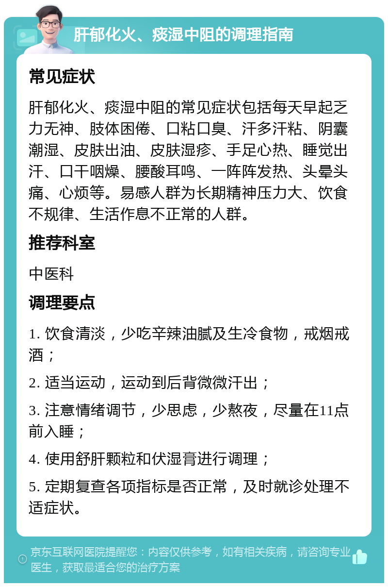 肝郁化火、痰湿中阻的调理指南 常见症状 肝郁化火、痰湿中阻的常见症状包括每天早起乏力无神、肢体困倦、口粘口臭、汗多汗粘、阴囊潮湿、皮肤出油、皮肤湿疹、手足心热、睡觉出汗、口干咽燥、腰酸耳鸣、一阵阵发热、头晕头痛、心烦等。易感人群为长期精神压力大、饮食不规律、生活作息不正常的人群。 推荐科室 中医科 调理要点 1. 饮食清淡，少吃辛辣油腻及生冷食物，戒烟戒酒； 2. 适当运动，运动到后背微微汗出； 3. 注意情绪调节，少思虑，少熬夜，尽量在11点前入睡； 4. 使用舒肝颗粒和伏湿膏进行调理； 5. 定期复查各项指标是否正常，及时就诊处理不适症状。