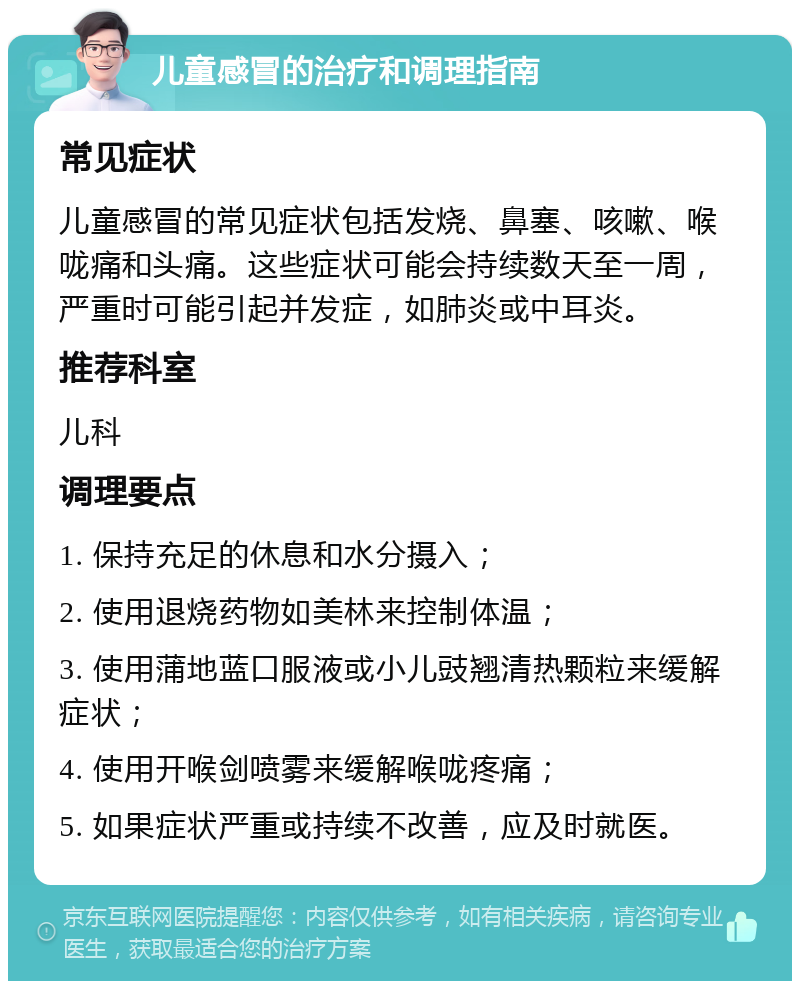 儿童感冒的治疗和调理指南 常见症状 儿童感冒的常见症状包括发烧、鼻塞、咳嗽、喉咙痛和头痛。这些症状可能会持续数天至一周，严重时可能引起并发症，如肺炎或中耳炎。 推荐科室 儿科 调理要点 1. 保持充足的休息和水分摄入； 2. 使用退烧药物如美林来控制体温； 3. 使用蒲地蓝口服液或小儿豉翘清热颗粒来缓解症状； 4. 使用开喉剑喷雾来缓解喉咙疼痛； 5. 如果症状严重或持续不改善，应及时就医。