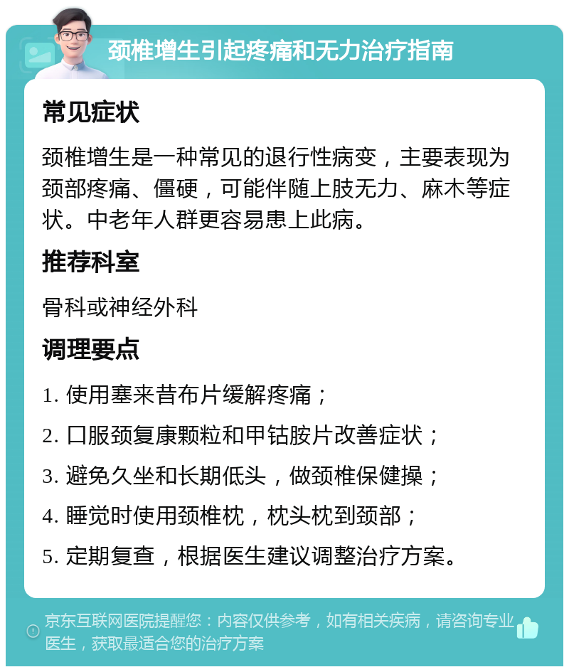 颈椎增生引起疼痛和无力治疗指南 常见症状 颈椎增生是一种常见的退行性病变，主要表现为颈部疼痛、僵硬，可能伴随上肢无力、麻木等症状。中老年人群更容易患上此病。 推荐科室 骨科或神经外科 调理要点 1. 使用塞来昔布片缓解疼痛； 2. 口服颈复康颗粒和甲钴胺片改善症状； 3. 避免久坐和长期低头，做颈椎保健操； 4. 睡觉时使用颈椎枕，枕头枕到颈部； 5. 定期复查，根据医生建议调整治疗方案。