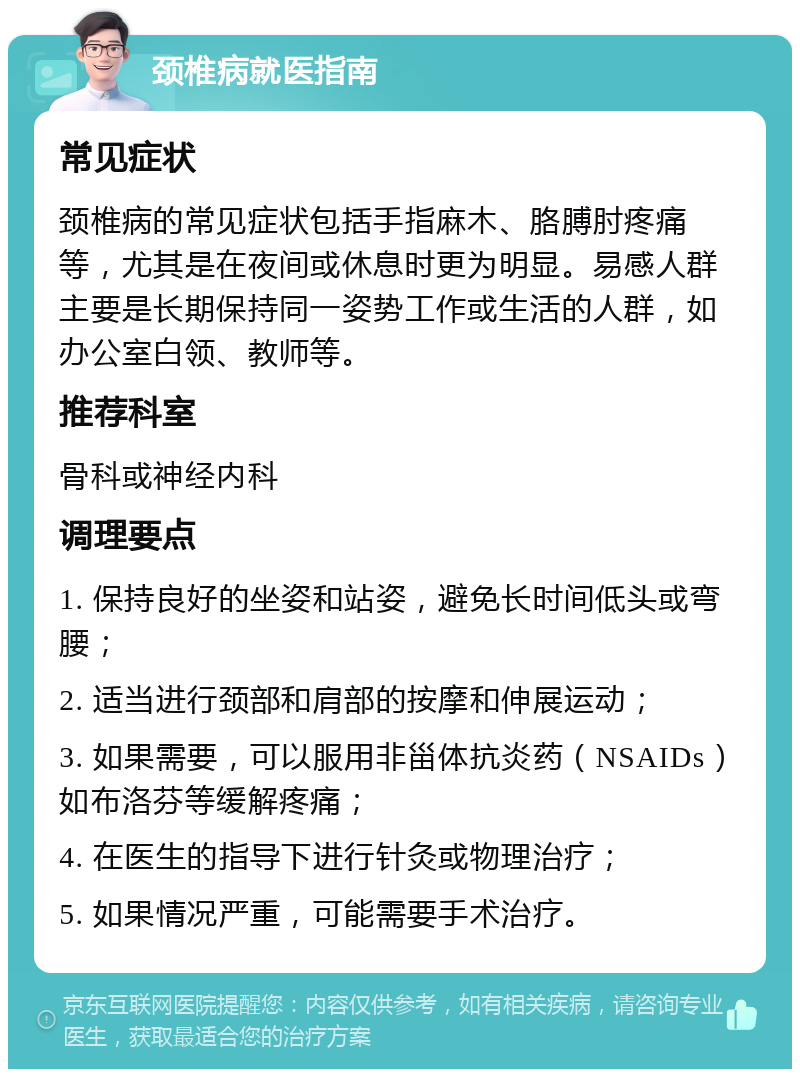 颈椎病就医指南 常见症状 颈椎病的常见症状包括手指麻木、胳膊肘疼痛等，尤其是在夜间或休息时更为明显。易感人群主要是长期保持同一姿势工作或生活的人群，如办公室白领、教师等。 推荐科室 骨科或神经内科 调理要点 1. 保持良好的坐姿和站姿，避免长时间低头或弯腰； 2. 适当进行颈部和肩部的按摩和伸展运动； 3. 如果需要，可以服用非甾体抗炎药（NSAIDs）如布洛芬等缓解疼痛； 4. 在医生的指导下进行针灸或物理治疗； 5. 如果情况严重，可能需要手术治疗。