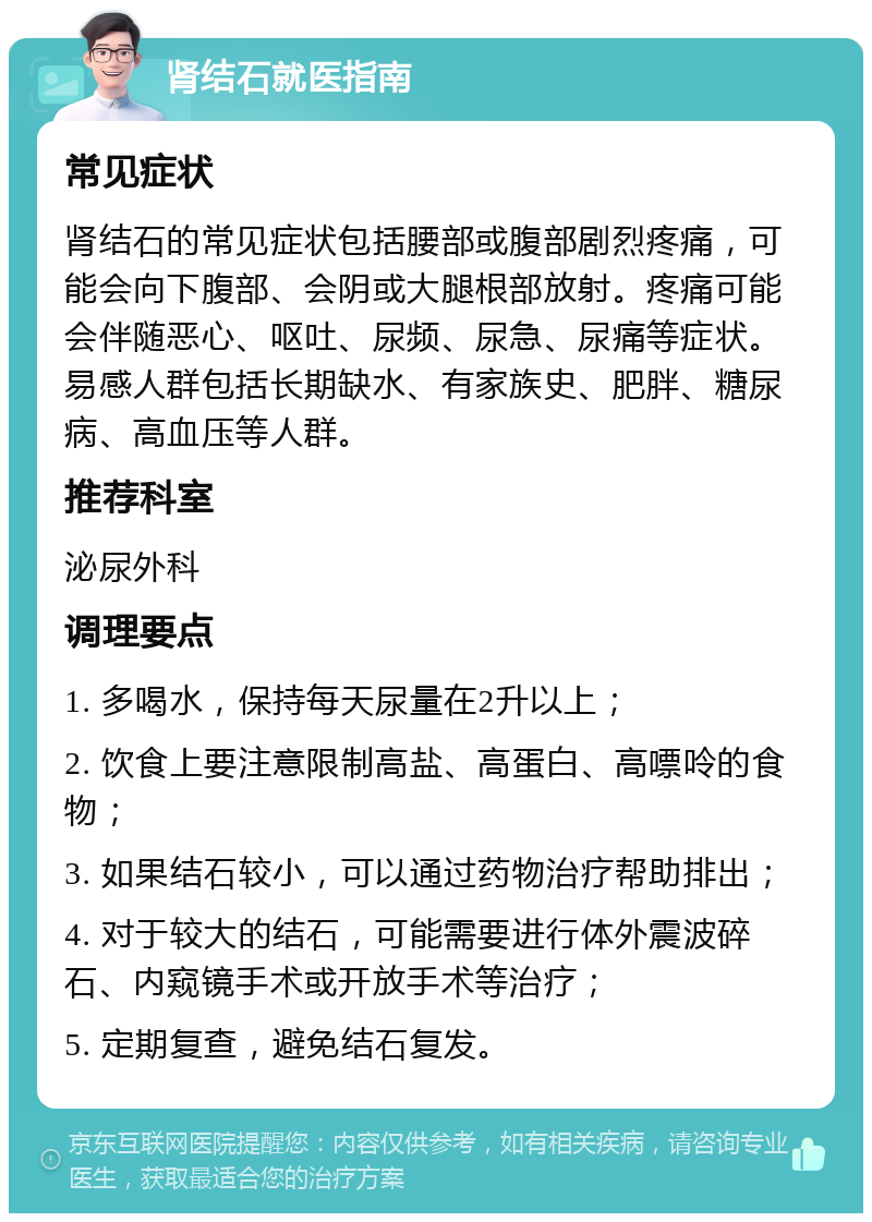 肾结石就医指南 常见症状 肾结石的常见症状包括腰部或腹部剧烈疼痛，可能会向下腹部、会阴或大腿根部放射。疼痛可能会伴随恶心、呕吐、尿频、尿急、尿痛等症状。易感人群包括长期缺水、有家族史、肥胖、糖尿病、高血压等人群。 推荐科室 泌尿外科 调理要点 1. 多喝水，保持每天尿量在2升以上； 2. 饮食上要注意限制高盐、高蛋白、高嘌呤的食物； 3. 如果结石较小，可以通过药物治疗帮助排出； 4. 对于较大的结石，可能需要进行体外震波碎石、内窥镜手术或开放手术等治疗； 5. 定期复查，避免结石复发。