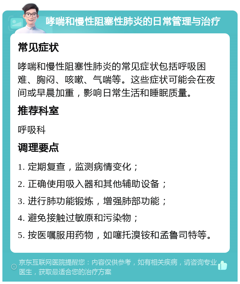 哮喘和慢性阻塞性肺炎的日常管理与治疗 常见症状 哮喘和慢性阻塞性肺炎的常见症状包括呼吸困难、胸闷、咳嗽、气喘等。这些症状可能会在夜间或早晨加重，影响日常生活和睡眠质量。 推荐科室 呼吸科 调理要点 1. 定期复查，监测病情变化； 2. 正确使用吸入器和其他辅助设备； 3. 进行肺功能锻炼，增强肺部功能； 4. 避免接触过敏原和污染物； 5. 按医嘱服用药物，如噻托溴铵和孟鲁司特等。