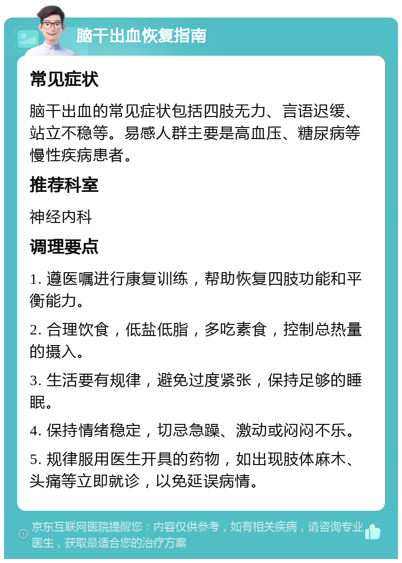 脑干出血恢复指南 常见症状 脑干出血的常见症状包括四肢无力、言语迟缓、站立不稳等。易感人群主要是高血压、糖尿病等慢性疾病患者。 推荐科室 神经内科 调理要点 1. 遵医嘱进行康复训练，帮助恢复四肢功能和平衡能力。 2. 合理饮食，低盐低脂，多吃素食，控制总热量的摄入。 3. 生活要有规律，避免过度紧张，保持足够的睡眠。 4. 保持情绪稳定，切忌急躁、激动或闷闷不乐。 5. 规律服用医生开具的药物，如出现肢体麻木、头痛等立即就诊，以免延误病情。