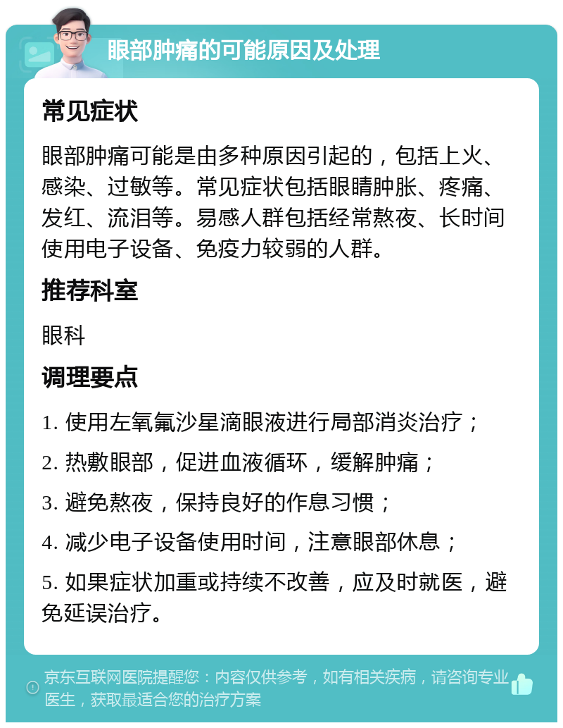 眼部肿痛的可能原因及处理 常见症状 眼部肿痛可能是由多种原因引起的，包括上火、感染、过敏等。常见症状包括眼睛肿胀、疼痛、发红、流泪等。易感人群包括经常熬夜、长时间使用电子设备、免疫力较弱的人群。 推荐科室 眼科 调理要点 1. 使用左氧氟沙星滴眼液进行局部消炎治疗； 2. 热敷眼部，促进血液循环，缓解肿痛； 3. 避免熬夜，保持良好的作息习惯； 4. 减少电子设备使用时间，注意眼部休息； 5. 如果症状加重或持续不改善，应及时就医，避免延误治疗。