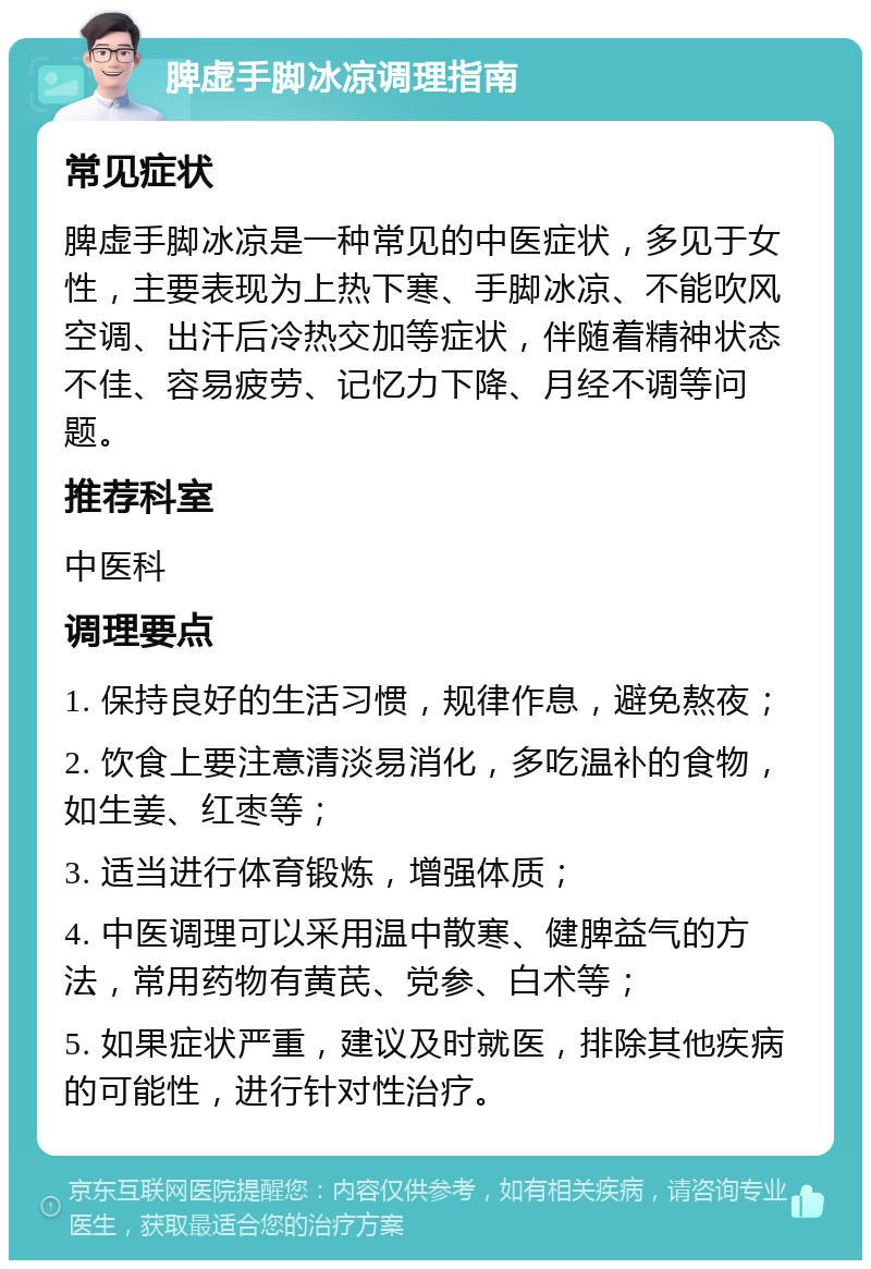 脾虚手脚冰凉调理指南 常见症状 脾虚手脚冰凉是一种常见的中医症状，多见于女性，主要表现为上热下寒、手脚冰凉、不能吹风空调、出汗后冷热交加等症状，伴随着精神状态不佳、容易疲劳、记忆力下降、月经不调等问题。 推荐科室 中医科 调理要点 1. 保持良好的生活习惯，规律作息，避免熬夜； 2. 饮食上要注意清淡易消化，多吃温补的食物，如生姜、红枣等； 3. 适当进行体育锻炼，增强体质； 4. 中医调理可以采用温中散寒、健脾益气的方法，常用药物有黄芪、党参、白术等； 5. 如果症状严重，建议及时就医，排除其他疾病的可能性，进行针对性治疗。