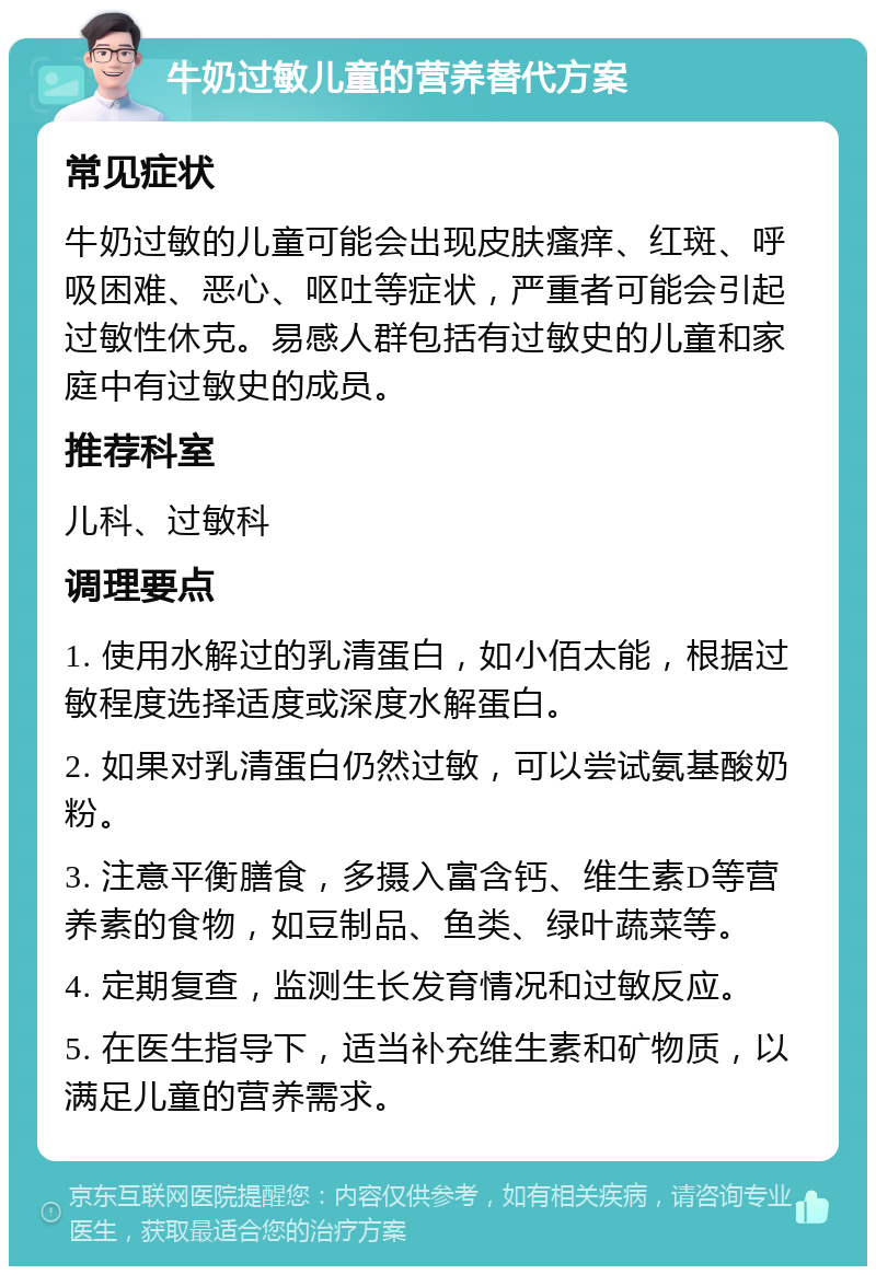 牛奶过敏儿童的营养替代方案 常见症状 牛奶过敏的儿童可能会出现皮肤瘙痒、红斑、呼吸困难、恶心、呕吐等症状，严重者可能会引起过敏性休克。易感人群包括有过敏史的儿童和家庭中有过敏史的成员。 推荐科室 儿科、过敏科 调理要点 1. 使用水解过的乳清蛋白，如小佰太能，根据过敏程度选择适度或深度水解蛋白。 2. 如果对乳清蛋白仍然过敏，可以尝试氨基酸奶粉。 3. 注意平衡膳食，多摄入富含钙、维生素D等营养素的食物，如豆制品、鱼类、绿叶蔬菜等。 4. 定期复查，监测生长发育情况和过敏反应。 5. 在医生指导下，适当补充维生素和矿物质，以满足儿童的营养需求。