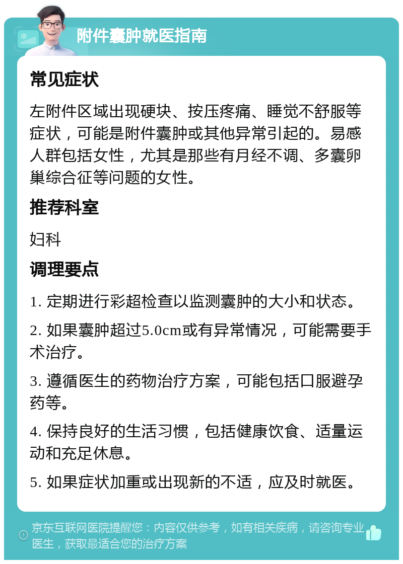 附件囊肿就医指南 常见症状 左附件区域出现硬块、按压疼痛、睡觉不舒服等症状，可能是附件囊肿或其他异常引起的。易感人群包括女性，尤其是那些有月经不调、多囊卵巢综合征等问题的女性。 推荐科室 妇科 调理要点 1. 定期进行彩超检查以监测囊肿的大小和状态。 2. 如果囊肿超过5.0cm或有异常情况，可能需要手术治疗。 3. 遵循医生的药物治疗方案，可能包括口服避孕药等。 4. 保持良好的生活习惯，包括健康饮食、适量运动和充足休息。 5. 如果症状加重或出现新的不适，应及时就医。