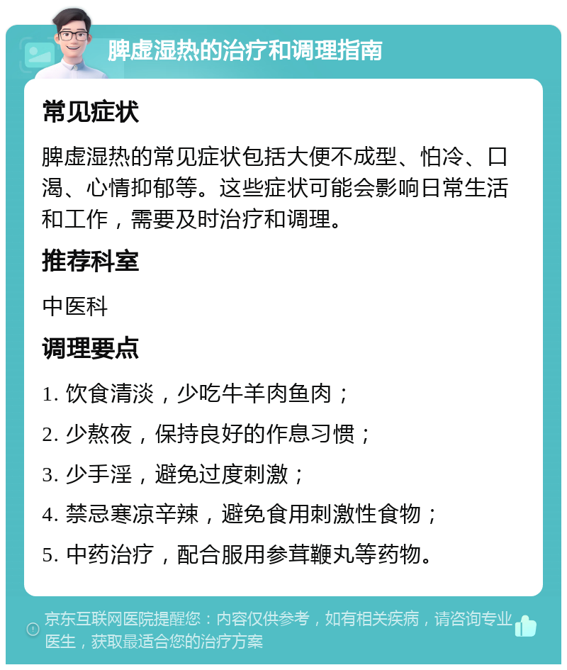 脾虚湿热的治疗和调理指南 常见症状 脾虚湿热的常见症状包括大便不成型、怕冷、口渴、心情抑郁等。这些症状可能会影响日常生活和工作，需要及时治疗和调理。 推荐科室 中医科 调理要点 1. 饮食清淡，少吃牛羊肉鱼肉； 2. 少熬夜，保持良好的作息习惯； 3. 少手淫，避免过度刺激； 4. 禁忌寒凉辛辣，避免食用刺激性食物； 5. 中药治疗，配合服用参茸鞭丸等药物。