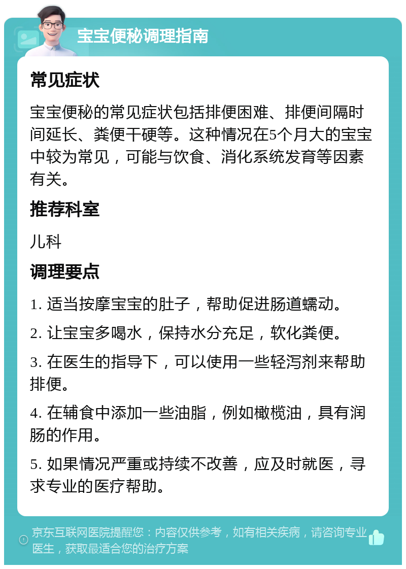 宝宝便秘调理指南 常见症状 宝宝便秘的常见症状包括排便困难、排便间隔时间延长、粪便干硬等。这种情况在5个月大的宝宝中较为常见，可能与饮食、消化系统发育等因素有关。 推荐科室 儿科 调理要点 1. 适当按摩宝宝的肚子，帮助促进肠道蠕动。 2. 让宝宝多喝水，保持水分充足，软化粪便。 3. 在医生的指导下，可以使用一些轻泻剂来帮助排便。 4. 在辅食中添加一些油脂，例如橄榄油，具有润肠的作用。 5. 如果情况严重或持续不改善，应及时就医，寻求专业的医疗帮助。