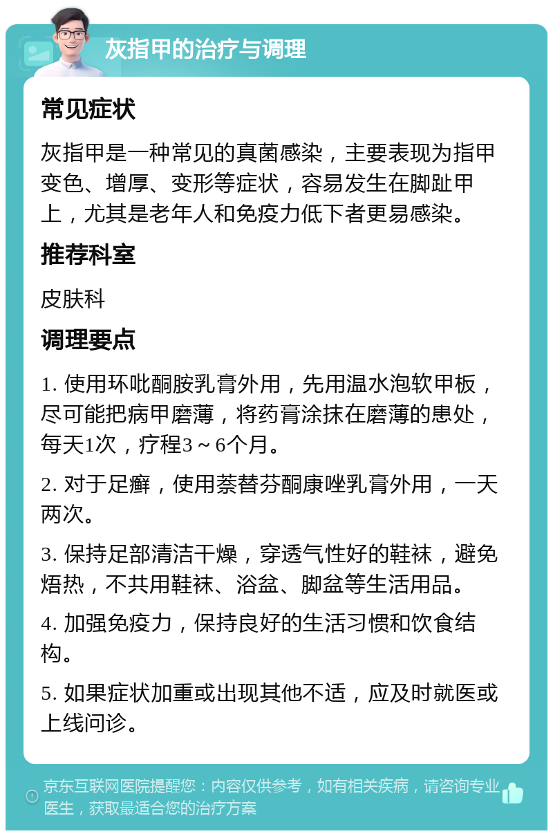 灰指甲的治疗与调理 常见症状 灰指甲是一种常见的真菌感染，主要表现为指甲变色、增厚、变形等症状，容易发生在脚趾甲上，尤其是老年人和免疫力低下者更易感染。 推荐科室 皮肤科 调理要点 1. 使用环吡酮胺乳膏外用，先用温水泡软甲板，尽可能把病甲磨薄，将药膏涂抹在磨薄的患处，每天1次，疗程3～6个月。 2. 对于足癣，使用萘替芬酮康唑乳膏外用，一天两次。 3. 保持足部清洁干燥，穿透气性好的鞋袜，避免焐热，不共用鞋袜、浴盆、脚盆等生活用品。 4. 加强免疫力，保持良好的生活习惯和饮食结构。 5. 如果症状加重或出现其他不适，应及时就医或上线问诊。