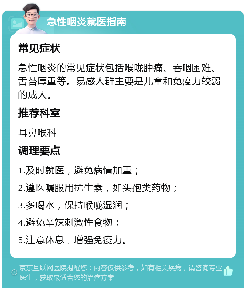 急性咽炎就医指南 常见症状 急性咽炎的常见症状包括喉咙肿痛、吞咽困难、舌苔厚重等。易感人群主要是儿童和免疫力较弱的成人。 推荐科室 耳鼻喉科 调理要点 1.及时就医，避免病情加重； 2.遵医嘱服用抗生素，如头孢类药物； 3.多喝水，保持喉咙湿润； 4.避免辛辣刺激性食物； 5.注意休息，增强免疫力。