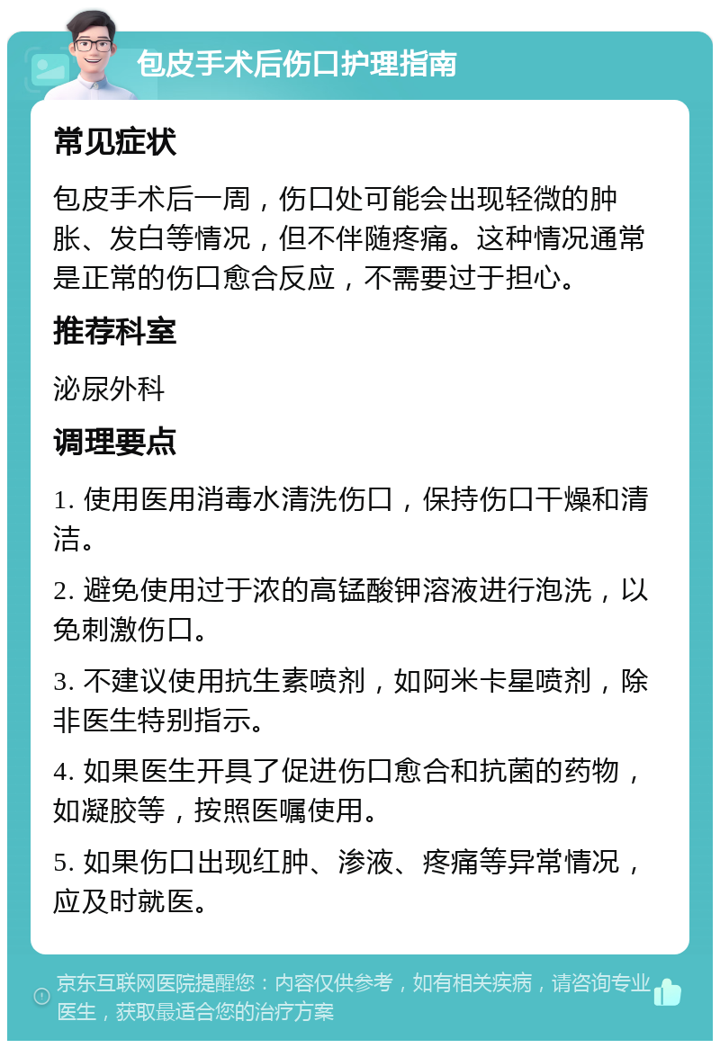 包皮手术后伤口护理指南 常见症状 包皮手术后一周，伤口处可能会出现轻微的肿胀、发白等情况，但不伴随疼痛。这种情况通常是正常的伤口愈合反应，不需要过于担心。 推荐科室 泌尿外科 调理要点 1. 使用医用消毒水清洗伤口，保持伤口干燥和清洁。 2. 避免使用过于浓的高锰酸钾溶液进行泡洗，以免刺激伤口。 3. 不建议使用抗生素喷剂，如阿米卡星喷剂，除非医生特别指示。 4. 如果医生开具了促进伤口愈合和抗菌的药物，如凝胶等，按照医嘱使用。 5. 如果伤口出现红肿、渗液、疼痛等异常情况，应及时就医。