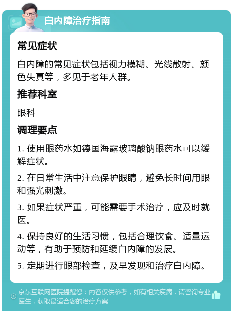 白内障治疗指南 常见症状 白内障的常见症状包括视力模糊、光线散射、颜色失真等，多见于老年人群。 推荐科室 眼科 调理要点 1. 使用眼药水如德国海露玻璃酸钠眼药水可以缓解症状。 2. 在日常生活中注意保护眼睛，避免长时间用眼和强光刺激。 3. 如果症状严重，可能需要手术治疗，应及时就医。 4. 保持良好的生活习惯，包括合理饮食、适量运动等，有助于预防和延缓白内障的发展。 5. 定期进行眼部检查，及早发现和治疗白内障。